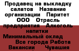 Продавец на выкладку салатов › Название организации ­ Паритет, ООО › Отрасль предприятия ­ Алкоголь, напитки › Минимальный оклад ­ 24 200 - Все города Работа » Вакансии   . Чувашия респ.,Алатырь г.